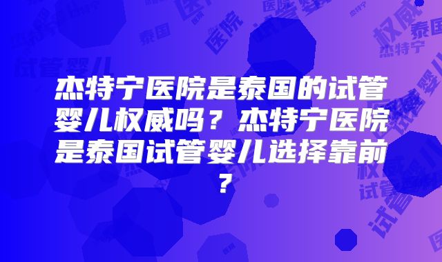 杰特宁医院是泰国的试管婴儿权威吗？杰特宁医院是泰国试管婴儿选择靠前？