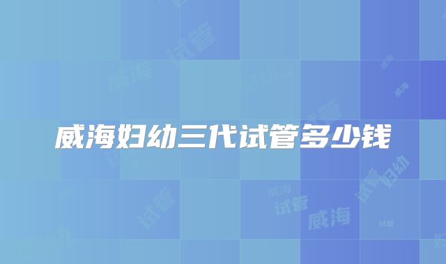 威海妇幼三代试管多少钱
