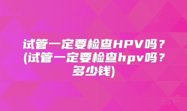 试管一定要检查HPV吗?(试管一定要检查hpv吗?多少钱)