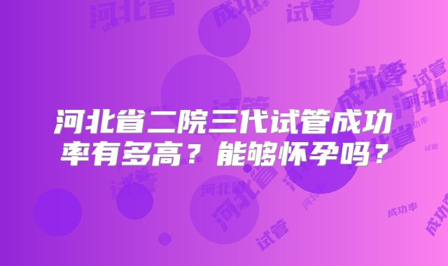 河北省二院三代试管成功率有多高?能够怀孕吗?