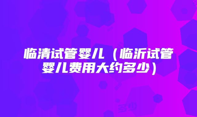 临清试管婴儿(临沂试管婴儿费用大约多少)