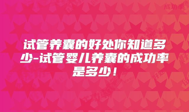 试管养囊的好处你知道多少-试管婴儿养囊的成功率是多少！