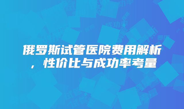 俄罗斯试管医院费用解析，性价比与成功率考量