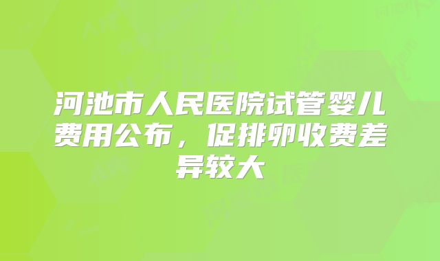 河池市人民医院试管婴儿费用公布，促排卵收费差异较大