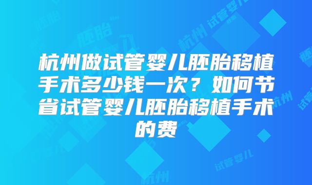 杭州做试管婴儿胚胎移植手术多少钱一次？如何节省试管婴儿胚胎移植手术的费
