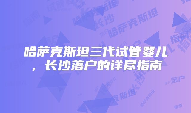 哈萨克斯坦三代试管婴儿,长沙落户的详尽指南