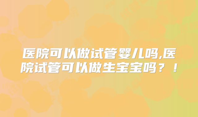 医院可以做试管婴儿吗,医院试管可以做生宝宝吗？！