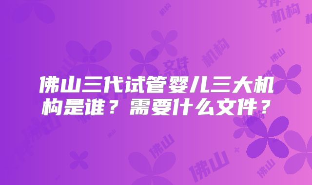 佛山三代试管婴儿三大机构是谁?需要什么文件?