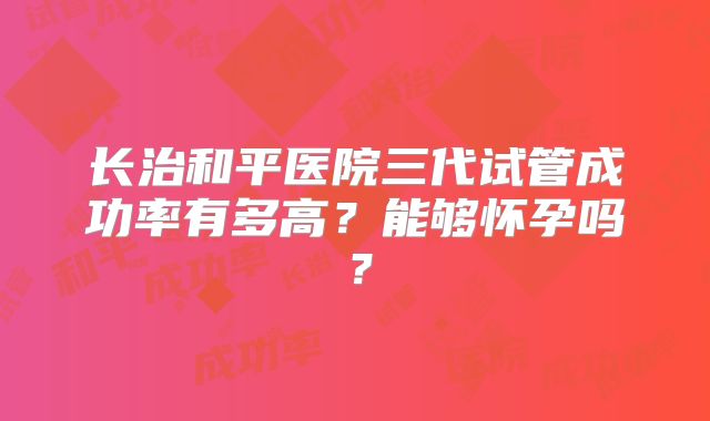 长治和平医院三代试管成功率有多高？能够怀孕吗？