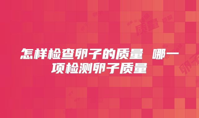 怎样检查卵子的质量 哪一项检测卵子质量