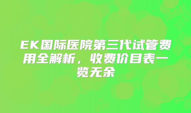 EK国际医院第三代试管费用全解析，收费价目表一览无余