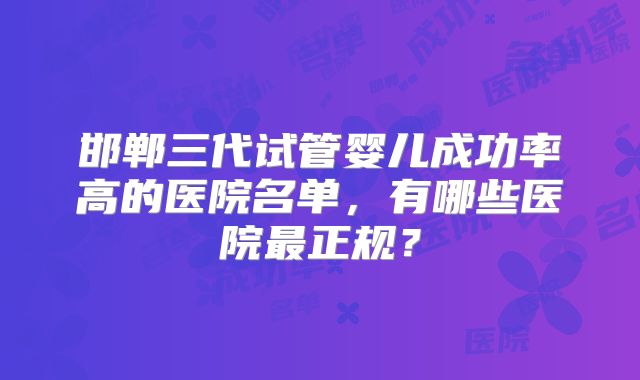 邯郸三代试管婴儿成功率高的医院名单，有哪些医院最正规？