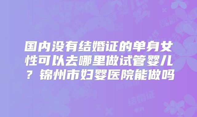 国内没有结婚证的单身女性可以去哪里做试管婴儿?锦州市妇婴医院能做吗