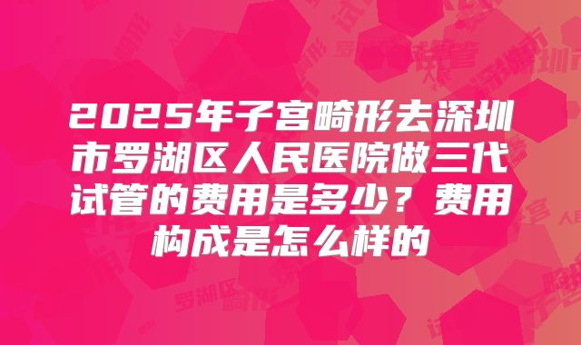 2025年子宫畸形去深圳市罗湖区人民医院做三代试管的费用是多少?费用构成是怎么样的