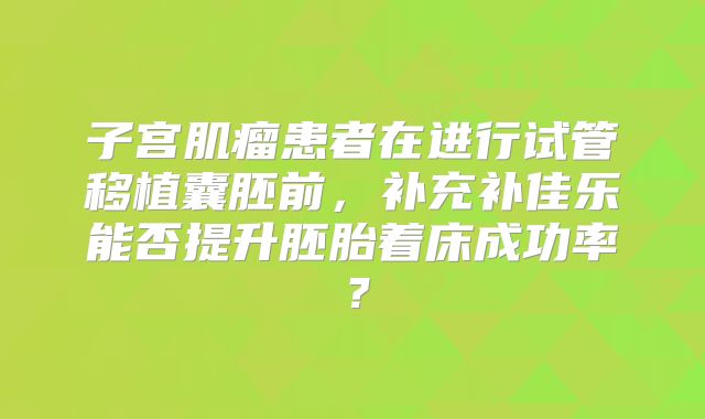 子宫肌瘤患者在进行试管移植囊胚前，补充补佳乐能否提升胚胎着床成功率？