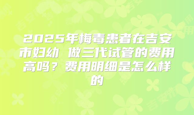 2025年梅毒患者在吉安市妇幼 做三代试管的费用高吗？费用明细是怎么样的