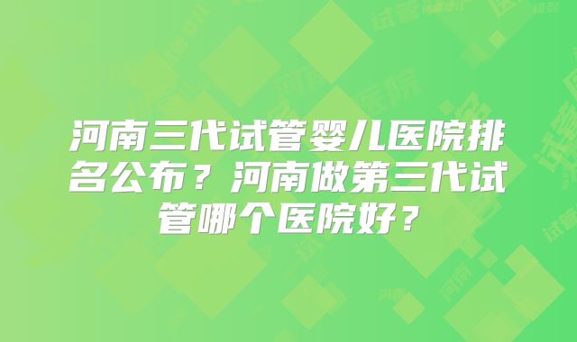河南三代试管婴儿医院排名公布？河南做第三代试管哪个医院好？