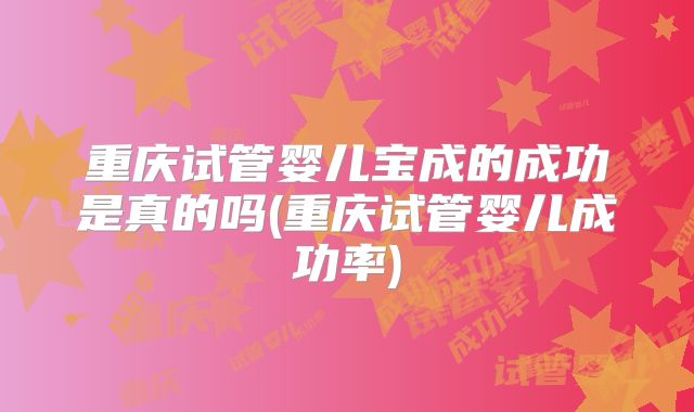 重庆试管婴儿宝成的成功是真的吗(重庆试管婴儿成功率)