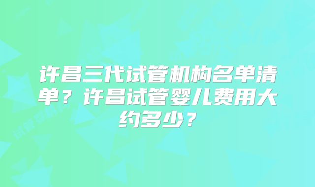 许昌三代试管机构名单清单?许昌试管婴儿费用大约多少?