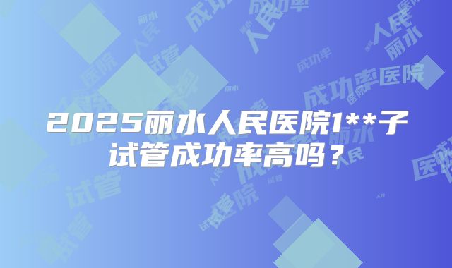2025丽水人民医院1**子试管成功率高吗？