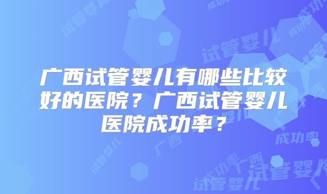 广西试管婴儿有哪些比较好的医院?广西试管婴儿医院成功率?