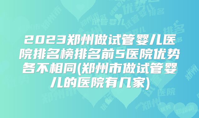 2023郑州做试管婴儿医院排名榜排名前5医院优势各不相同(郑州市做试管婴儿的医院有几家)