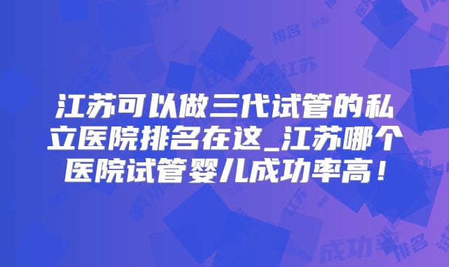 江苏可以做三代试管的私立医院排名在这_江苏哪个医院试管婴儿成功率高！