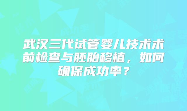 武汉三代试管婴儿技术术前检查与胚胎移植，如何确保成功率？