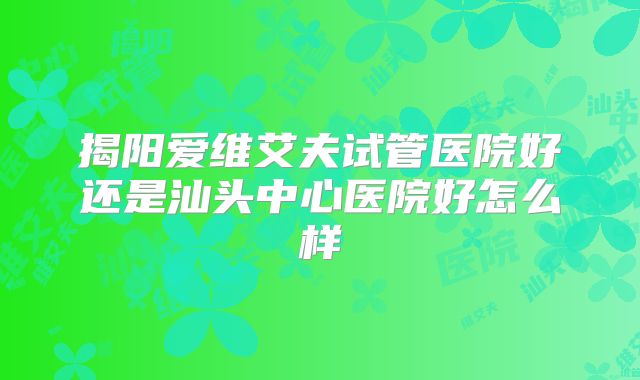 揭阳爱维艾夫试管医院好还是汕头中心医院好怎么样