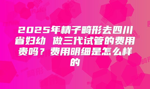 2025年精子畸形去四川省妇幼 做三代试管的费用贵吗？费用明细是怎么样的