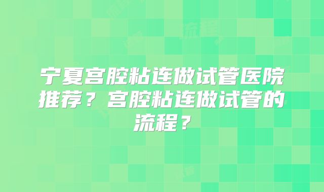 宁夏宫腔粘连做试管医院推荐?宫腔粘连做试管的流程?