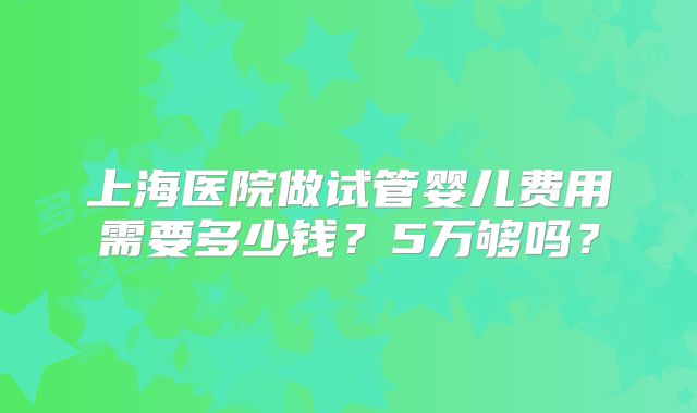 上海医院做试管婴儿费用需要多少钱?5万够吗?