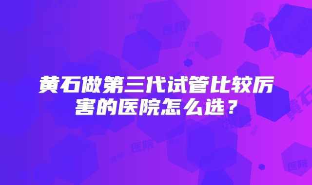 黄石做第三代试管比较厉害的医院怎么选？