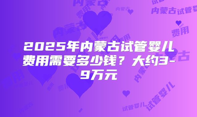 2025年内蒙古试管婴儿费用需要多少钱?大约3-9万元
