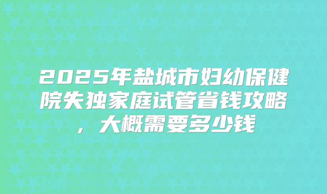 2025年盐城市妇幼保健院失独家庭试管省钱攻略,大概需要多少钱