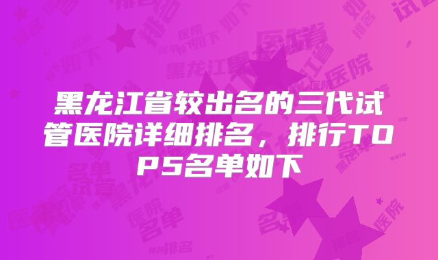 黑龙江省较出名的三代试管医院详细排名，排行TOP5名单如下