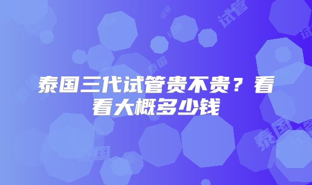 泰国三代试管贵不贵？看看大概多少钱