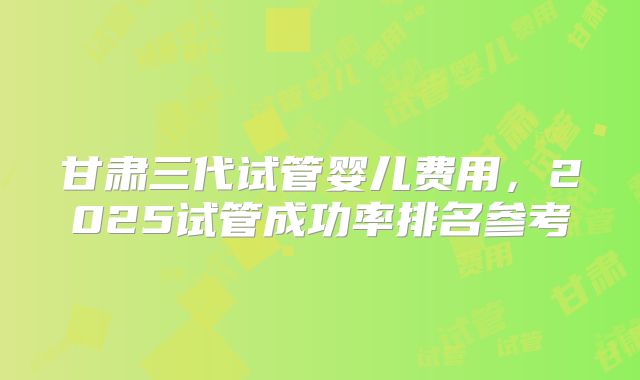 甘肃三代试管婴儿费用，2025试管成功率排名参考