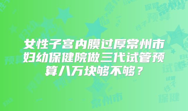 女性子宫内膜过厚常州市妇幼保健院做三代试管预算八万块够不够？