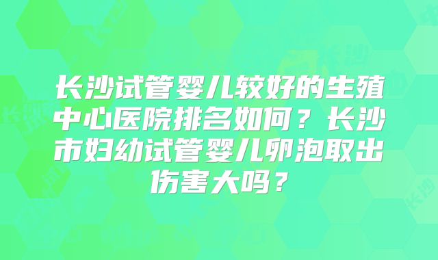 长沙试管婴儿较好的生殖中心医院排名如何？长沙市妇幼试管婴儿卵泡取出伤害大吗？
