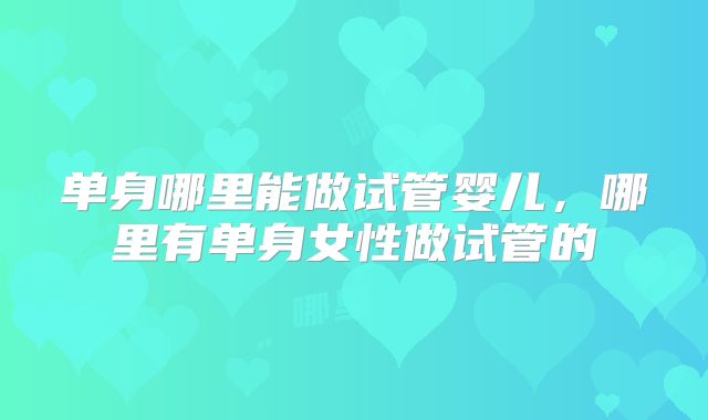 单身哪里能做试管婴儿，哪里有单身女性做试管的