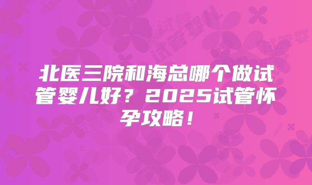 北医三院和海总哪个做试管婴儿好？2025试管怀孕攻略！