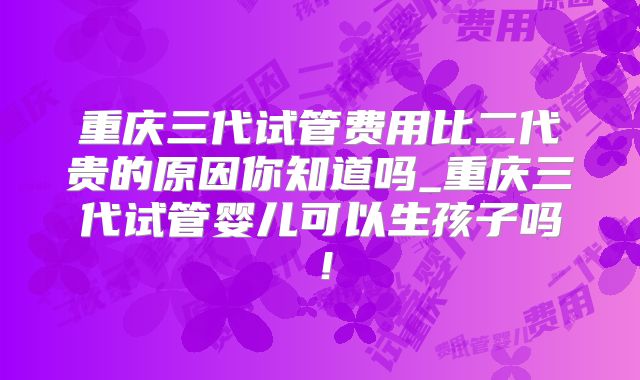 重庆三代试管费用比二代贵的原因你知道吗_重庆三代试管婴儿可以生孩子吗!