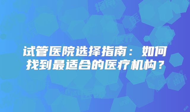 试管医院选择指南:如何找到最适合的医疗机构?