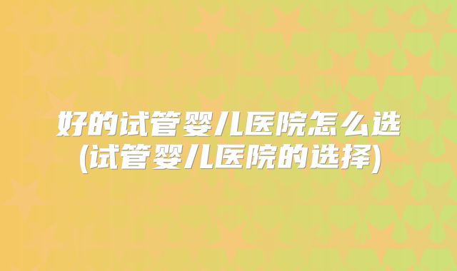 好的试管婴儿医院怎么选(试管婴儿医院的选择)