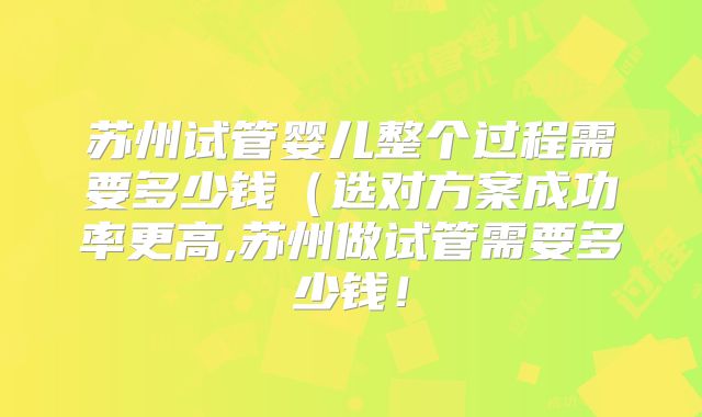 苏州试管婴儿整个过程需要多少钱（选对方案成功率更高,苏州做试管需要多少钱！
