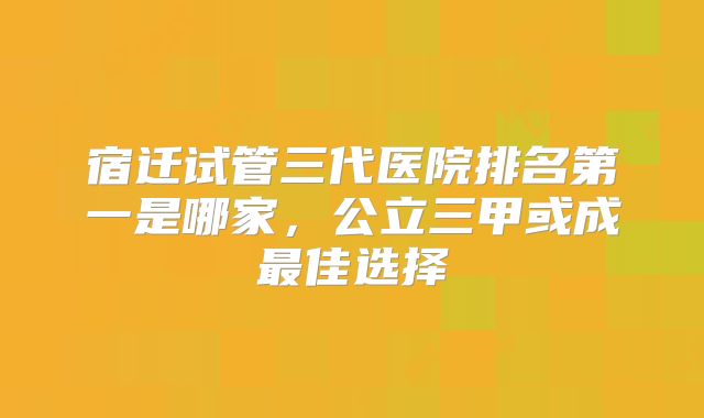 宿迁试管三代医院排名第一是哪家，公立三甲或成最佳选择