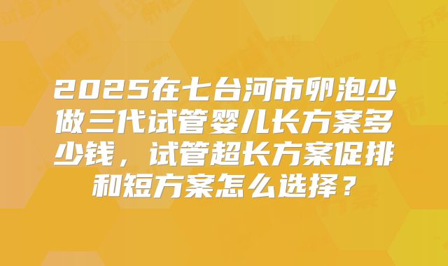 2025在七台河市卵泡少做三代试管婴儿长方案多少钱，试管超长方案促排和短方案怎么选择？