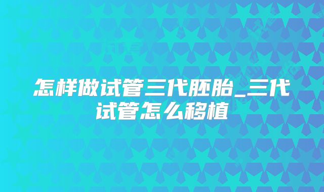怎样做试管三代胚胎_三代试管怎么移植