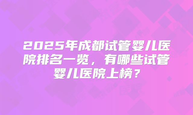 2025年成都试管婴儿医院排名一览，有哪些试管婴儿医院上榜？